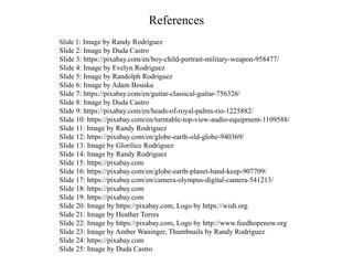 References
Slide 1: Image by Randy Rodriguez
Slide 2: Image by Duda Castro
Slide 3: https://pixabay.com/en/boy-child-portrait-military-weapon-958477/
Slide 4: Image by Evelyn Rodriguez
Slide 5: Image by Randolph Rodriguez
Slide 6: Image by Adam Bouska
Slide 7: https://pixabay.com/en/guitar-classical-guitar-756326/
Slide 8: Image by Duda Castro
Slide 9: https://pixabay.com/en/heads-of-royal-palms-rio-1225882/
Slide 10: https://pixabay.com/en/turntable-top-view-audio-equipment-1109588/
Slide 11: Image by Randy Rodriguez
Slide 12: https://pixabay.com/en/globe-earth-old-globe-940369/
Slide 13: Image by Glorilice Rodriguez
Slide 14: Image by Randy Rodriguez
Slide 15: https://pixabay.com
Slide 16: https://pixabay.com/en/globe-earth-planet-hand-keep-907709/
Slide 17: https://pixabay.com/en/camera-olympus-digital-camera-541213/
Slide 18: https://pixabay.com
Slide 19: https://pixabay.com
Slide 20: Image by https://pixabay.com, Logo by https://wish.org
Slide 21: Image by Heather Torres
Slide 22: Image by https://pixabay.com, Logo by http://www.feedhopenow.org
Slide 23: Image by Amber Waninger, Thumbnails by Randy Rodriguez
Slide 24: https://pixabay.com
Slide 25: Image by Duda Castro
 