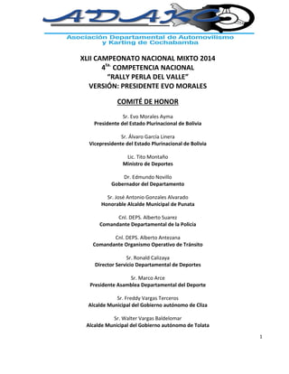1
XLII CAMPEONATO NACIONAL MIXTO 2014
4ta.
COMPETENCIA NACIONAL
“RALLY PERLA DEL VALLE”
VERSIÓN: PRESIDENTE EVO MORALES
COMITÉ DE HONOR
Sr. Evo Morales Ayma
Presidente del Estado Plurinacional de Bolivia
Sr. Álvaro García Linera
Vicepresidente del Estado Plurinacional de Bolivia
Lic. Tito Montaño
Ministro de Deportes
Dr. Edmundo Novillo
Gobernador del Departamento
Sr. José Antonio Gonzales Alvarado
Honorable Alcalde Municipal de Punata
Cnl. DEPS. Alberto Suarez
Comandante Departamental de la Policía
Cnl. DEPS. Alberto Antezana
Comandante Organismo Operativo de Tránsito
Sr. Ronald Calizaya
Director Servicio Departamental de Deportes
Sr. Marco Arce
Presidente Asamblea Departamental del Deporte
Sr. Freddy Vargas Terceros
Alcalde Municipal del Gobierno autónomo de Cliza
Sr. Walter Vargas Baldelomar
Alcalde Municipal del Gobierno autónomo de Tolata
 