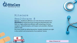 Ritecare
Healthcare @
Home
RiteCare – Healthcare @Home is an Indo-American enterprise in
premium home-based personal,nursing,and physiotherapy care.
With our highly skilled and efficient staff comprising of nurses,
caregivers, physiotherapists, and hospice care providers, RiteCare
seeks to rede
fine home health by delivering precise, hospital-standard care right
in the comfort and convenience of our patients’ homes
https://ritecare.in/
 