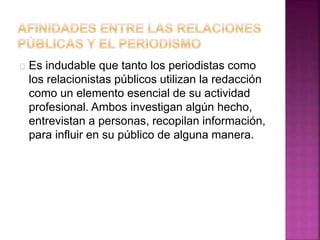 Es indudable que tanto los periodistas como
los relacionistas públicos utilizan la redacción
como un elemento esencial de su actividad
profesional. Ambos investigan algún hecho,
entrevistan a personas, recopilan información,
para influir en su público de alguna manera.
 