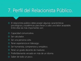 7. Perfil del Relacionista Público.
 El relacionista público debe poseer algunas características
psicológicas y académicas para llevar a cabo una labor aceptable.
Entre ellas las más importantes son:
 Capacidad comunicativa.
 Ser calculador.
 Ser una persona culta.
 Tener experiencia en liderazgo.
 Ser humanista, comprensivo y empático.
 Tener un grado decente de madurez.
 Preferiblemente versado en más de un idioma.
 Saber de todo un poco.
 
