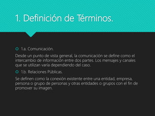 1. Definición de Términos.
 1.a. Comunicación.
Desde un punto de vista general, la comunicación se define como el
intercambio de información entre dos partes. Los mensajes y canales
que se utilizan varía dependiendo del caso.
 1.b. Relaciones Públicas.
Se definen como la conexión existente entre una entidad, empresa,
persona o grupo de personas y otras entidades o grupos con el fin de
promover su imagen.
 