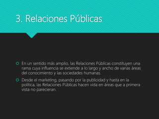 3. Relaciones Públicas
 En un sentido más amplio, las Relaciones Públicas constituyen una
rama cuya influencia se extiende a lo largo y ancho de varias áreas
del conocimiento y las sociedades humanas.
 Desde el marketing, pasando por la publicidad y hasta en la
política, las Relaciones Públicas hacen vida en áreas que a primera
vista no parecieran.
 