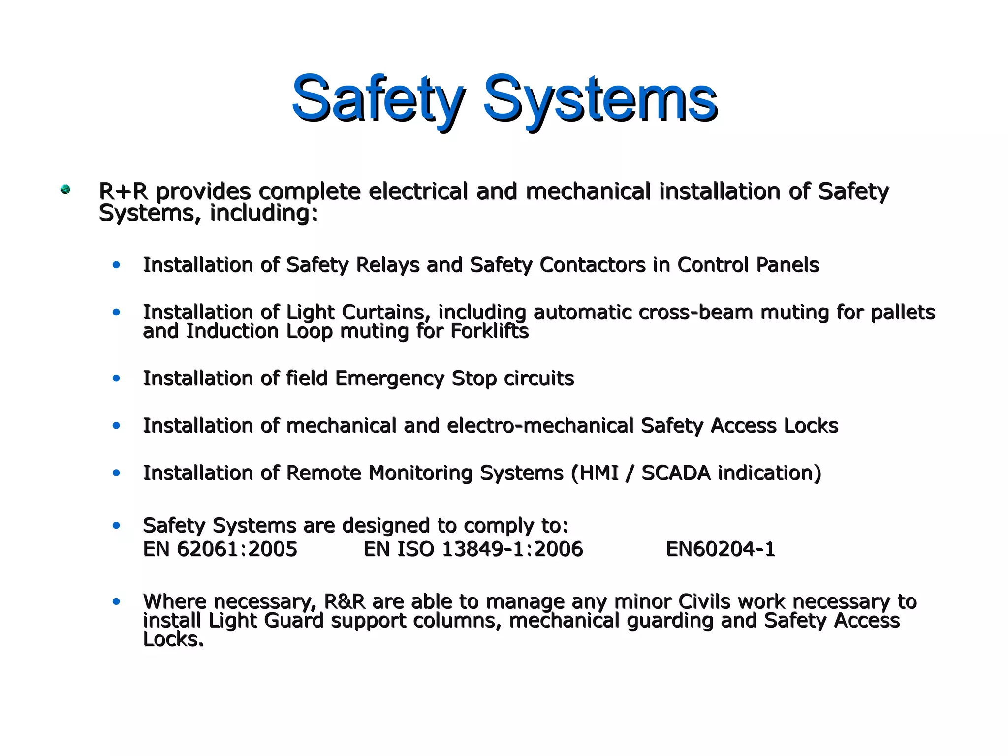 Safety SystemsSafety Systems
R+R provides complete electrical and mechanical installation of SafetyR+R provides complete electrical and mechanical installation of Safety
Systems, including:Systems, including:
• Installation of Safety Relays and Safety Contactors in Control PanelsInstallation of Safety Relays and Safety Contactors in Control Panels
• Installation of Light Curtains, including automatic cross-beam muting for palletsInstallation of Light Curtains, including automatic cross-beam muting for pallets
and Induction Loop muting for Forkliftsand Induction Loop muting for Forklifts
• Installation of field Emergency Stop circuitsInstallation of field Emergency Stop circuits
• Installation of mechanical and electro-mechanical Safety Access LocksInstallation of mechanical and electro-mechanical Safety Access Locks
• Installation of Remote Monitoring Systems (HMI / SCADA indication)Installation of Remote Monitoring Systems (HMI / SCADA indication)
• Safety Systems are designed to comply to:Safety Systems are designed to comply to:
EN 62061:2005EN 62061:2005 EN ISO 13849-1:2006EN ISO 13849-1:2006 EN60204-1EN60204-1
• Where necessary, R&R are able to manage any minor Civils work necessary toWhere necessary, R&R are able to manage any minor Civils work necessary to
install Light Guard support columns, mechanical guarding and Safety Accessinstall Light Guard support columns, mechanical guarding and Safety Access
Locks.Locks.
 