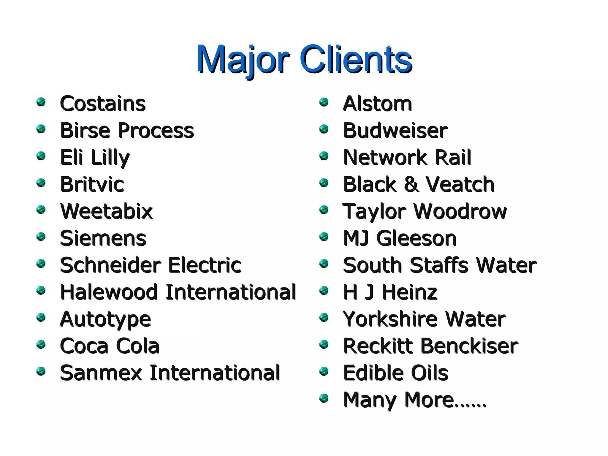 Major ClientsMajor Clients
CostainsCostains
Birse ProcessBirse Process
Eli LillyEli Lilly
BritvicBritvic
WeetabixWeetabix
SiemensSiemens
Schneider ElectricSchneider Electric
Halewood InternationalHalewood International
AutotypeAutotype
Coca ColaCoca Cola
Sanmex InternationalSanmex International
AlstomAlstom
BudweiserBudweiser
Network RailNetwork Rail
Black & VeatchBlack & Veatch
Taylor WoodrowTaylor Woodrow
MJ GleesonMJ Gleeson
South Staffs WaterSouth Staffs Water
H J HeinzH J Heinz
Yorkshire WaterYorkshire Water
Reckitt BenckiserReckitt Benckiser
Edible OilsEdible Oils
Many More……Many More……
 