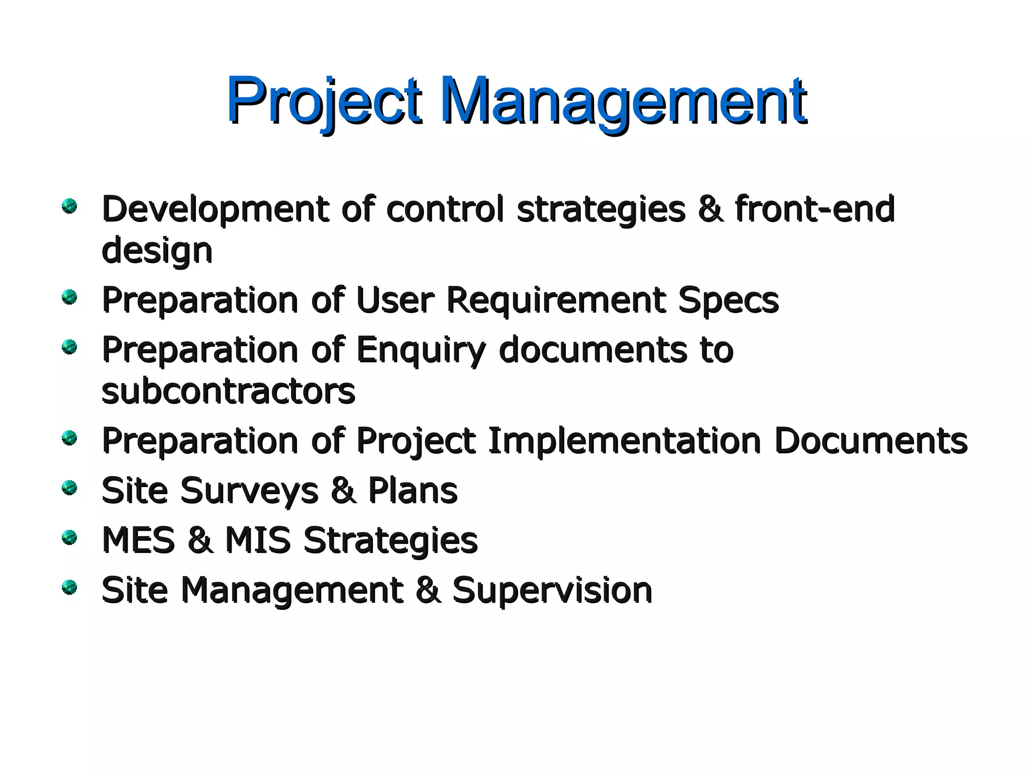 Project ManagementProject Management
Development of control strategies & front-endDevelopment of control strategies & front-end
designdesign
Preparation of User Requirement SpecsPreparation of User Requirement Specs
Preparation of Enquiry documents toPreparation of Enquiry documents to
subcontractorssubcontractors
Preparation of Project Implementation DocumentsPreparation of Project Implementation Documents
Site Surveys & PlansSite Surveys & Plans
MES & MIS StrategiesMES & MIS Strategies
Site Management & SupervisionSite Management & Supervision
 