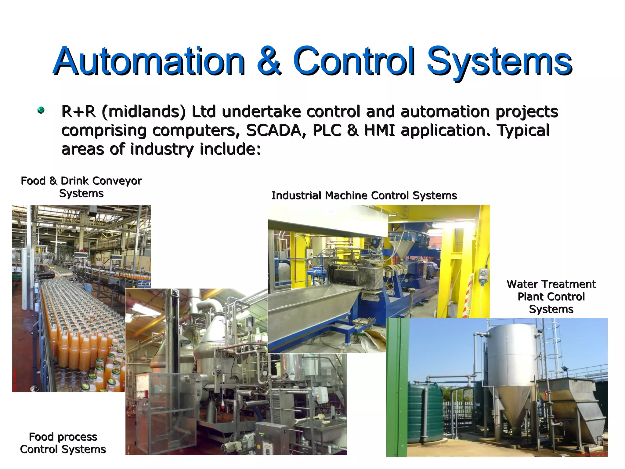 Automation & Control SystemsAutomation & Control Systems
R+R (midlands) Ltd undertake control and automation projectsR+R (midlands) Ltd undertake control and automation projects
comprising computers, SCADA, PLC & HMI application. Typicalcomprising computers, SCADA, PLC & HMI application. Typical
areas of industry include:areas of industry include:
Food & Drink ConveyorFood & Drink Conveyor
SystemsSystems
Food processFood process
Control SystemsControl Systems
Industrial Machine Control SystemsIndustrial Machine Control Systems
Water TreatmentWater Treatment
Plant ControlPlant Control
SystemsSystems
 