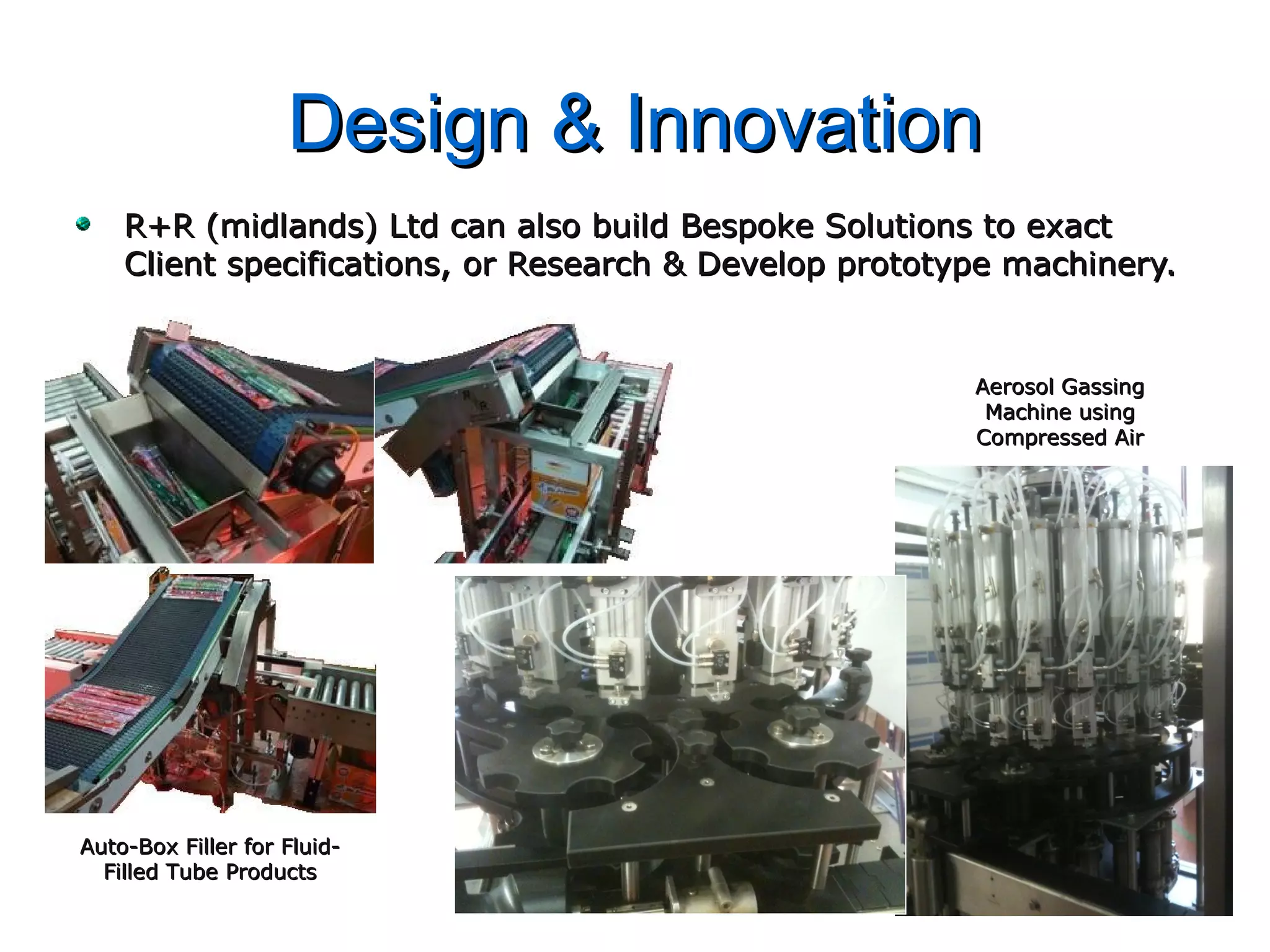 Design & InnovationDesign & Innovation
R+R (midlands) Ltd can also build Bespoke Solutions to exactR+R (midlands) Ltd can also build Bespoke Solutions to exact
Client specifications, or Research & Develop prototype machinery.Client specifications, or Research & Develop prototype machinery.
Aerosol GassingAerosol Gassing
Machine usingMachine using
Compressed AirCompressed Air
Auto-Box Filler for Fluid-Auto-Box Filler for Fluid-
Filled Tube ProductsFilled Tube Products
 