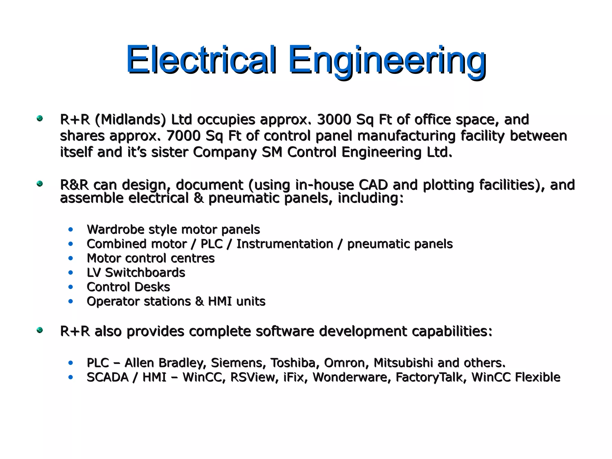 Electrical EngineeringElectrical Engineering
R+R (Midlands) Ltd occupies approx. 3000 Sq Ft of office space, andR+R (Midlands) Ltd occupies approx. 3000 Sq Ft of office space, and
shares approx. 7000 Sq Ft of control panel manufacturing facility betweenshares approx. 7000 Sq Ft of control panel manufacturing facility between
itself and it’s sister Company SM Control Engineering Ltd.itself and it’s sister Company SM Control Engineering Ltd.
R&R can design, document (using in-house CAD and plotting facilities), andR&R can design, document (using in-house CAD and plotting facilities), and
assemble electrical & pneumatic panels, including:assemble electrical & pneumatic panels, including:
• Wardrobe style motor panelsWardrobe style motor panels
• Combined motor / PLC / Instrumentation / pneumatic panelsCombined motor / PLC / Instrumentation / pneumatic panels
• Motor control centresMotor control centres
• LV SwitchboardsLV Switchboards
• Control DesksControl Desks
• Operator stations & HMI unitsOperator stations & HMI units
R+R also provides complete software development capabilities:R+R also provides complete software development capabilities:
• PLC – Allen Bradley, Siemens, Toshiba, Omron, Mitsubishi and others.PLC – Allen Bradley, Siemens, Toshiba, Omron, Mitsubishi and others.
• SCADA / HMI – WinCC, RSView, iFix, Wonderware, FactoryTalk, WinCC FlexibleSCADA / HMI – WinCC, RSView, iFix, Wonderware, FactoryTalk, WinCC Flexible
 