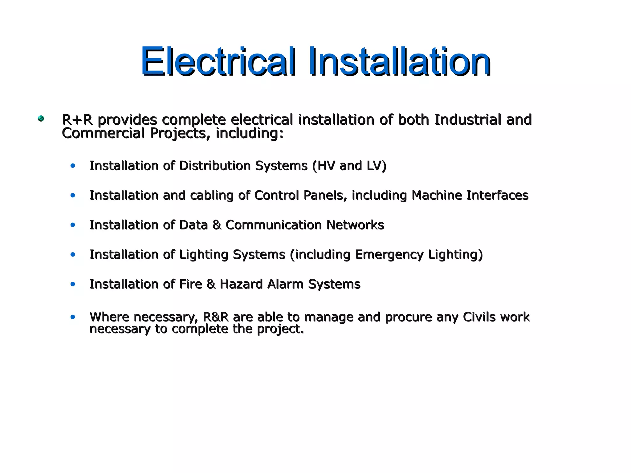 Electrical InstallationElectrical Installation
R+R provides complete electrical installation of both Industrial andR+R provides complete electrical installation of both Industrial and
Commercial Projects, including:Commercial Projects, including:
• Installation of Distribution Systems (HV and LV)Installation of Distribution Systems (HV and LV)
• Installation and cabling of Control Panels, including Machine InterfacesInstallation and cabling of Control Panels, including Machine Interfaces
• Installation of Data & Communication NetworksInstallation of Data & Communication Networks
• Installation of Lighting Systems (including Emergency Lighting)Installation of Lighting Systems (including Emergency Lighting)
• Installation of Fire & Hazard Alarm SystemsInstallation of Fire & Hazard Alarm Systems
• Where necessary, R&R are able to manage and procure any Civils workWhere necessary, R&R are able to manage and procure any Civils work
necessary to complete the project.necessary to complete the project.
 