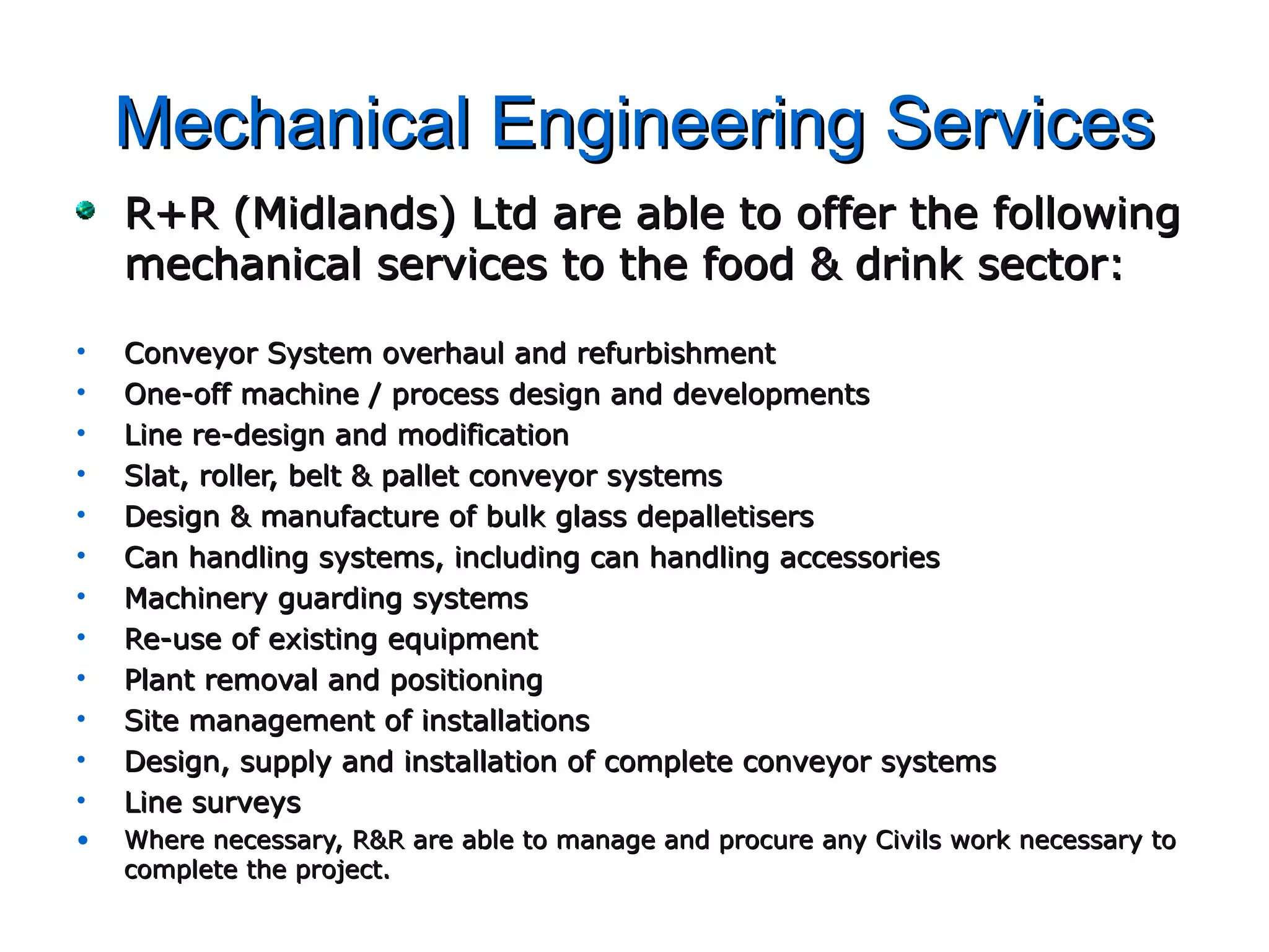 Mechanical Engineering ServicesMechanical Engineering Services
R+R (Midlands) Ltd are able to offer the followingR+R (Midlands) Ltd are able to offer the following
mechanical services to the food & drink sector:mechanical services to the food & drink sector:
• Conveyor System overhaul and refurbishmentConveyor System overhaul and refurbishment
• One-off machine / process design and developmentsOne-off machine / process design and developments
• Line re-design and modificationLine re-design and modification
• Slat, roller, belt & pallet conveyor systemsSlat, roller, belt & pallet conveyor systems
• Design & manufacture of bulk glass depalletisersDesign & manufacture of bulk glass depalletisers
• Can handling systems, including can handling accessoriesCan handling systems, including can handling accessories
• Machinery guarding systemsMachinery guarding systems
• Re-use of existing equipmentRe-use of existing equipment
• Plant removal and positioningPlant removal and positioning
• Site management of installationsSite management of installations
• Design, supply and installation of complete conveyor systemsDesign, supply and installation of complete conveyor systems
• Line surveysLine surveys
• Where necessary, R&R are able to manage and procure any Civils work necessary toWhere necessary, R&R are able to manage and procure any Civils work necessary to
complete the project.complete the project.
 