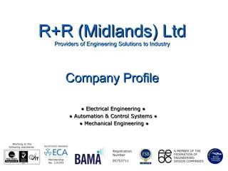 R+R (Midlands) LtdR+R (Midlands) Ltd
Providers of Engineering Solutions to IndustryProviders of Engineering Solutions to Industry
●● Electrical Engineering ●Electrical Engineering ●
●● Automation & Control Systems ●Automation & Control Systems ●
●● Mechanical Engineering ●Mechanical Engineering ●
Company ProfileCompany Profile
A MEMBER OF THE
FEDERATION OF
ENGINEERING
DESIGN COMPANIES
Registration
Number
05753711
Working to the
following standards:
Membership
No. 110169
 