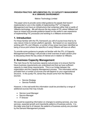 PROVEN PRACTICE: IMPLEMENTING ITIL V3 CAPACITY MANAGEMENT
                IN A VMWARE ENVIRONMENT

                           Metron Technology Limited

This paper aims to provide some initial guidance for people that haven’t
implemented or are in the middle of implementing ITIL® v3 Capacity
Management and have an infrastructure that comprises either fully or partly of
VMware technology. We will discuss the key areas of ITIL where VMware will
have an impact and provide guidance based on the author’s own experience
of implementing ITIL processes and working in a VMware environment.

1. Introduction
For those familiar with the ITIL framework you will of course know that by its
very nature it tries to remain platform agnostic. But based on our experience
working with ITIL and VMware, a number of key areas have been identified as
being a focus point where the specifics of using VMware will have an effect.

To provide some guidance to people not familiar with the ITIL v3 Capacity
Management terminology I will provide a brief overview of each section prior
to discussing where the key areas of interest are in relation to VMware.

2. Business Capacity Management
The main focus for the business capacity sub-process is to ensure that the
future business requirements are understood and that we have sufficient
capacity to meet those requirements. This is our bridge between the
organization and the Capacity Management process. This information will be
provided from a number of sources and will depend on your organizational
structure. In the purely ITIL sense they should come from the following
sources:

       •   Service Strategy
       •   Service Portfolio

However, in the real-world this information could be provided by a range of
additional sources that may include:

   •   Service Level Manager
   •   Service Manager
   •   IT Director

We would be expecting information on changes to existing services, any new
services, expected growth and importantly patterns of business activity. It is
this latter area that is of interest; the patterns of business activity are provided
by the Demand Management process.
 