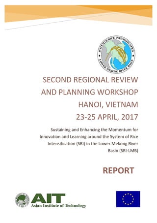 Regional Review and Planning Workshop, 23-25 April 2017, Hanoi, Vietnam
Sustaining and Enhancing the Momentum for Innovation and Learning around the System of Rice Intensification (SRI) in the Lower
Mekong River Basin
SECOND REGIONAL REVIEW
AND PLANNING WORKSHOP
HANOI, VIETNAM
23-25 APRIL, 2017
Sustaining and Enhancing the Momentum for
Innovation and Learning around the System of Rice
Intensification (SRI) in the Lower Mekong River
Basin (SRI-LMB)
REPORT
 