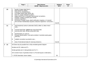 Page 3 Mark Scheme Syllabus Paper
IGCSE – May/June 2014 0610 31
© Cambridge International Examinations 2014
(b) 1
2
3
4
5
6
7
8
9
growth of algae/algal bloom ;
light blocked (by algae) ;
reduced/no, photosynthesis ;
(so) algae/(fixed) water plants, die ;
less/no, oxygen released by plants ;
algae/plants, fed on/decayed/decomposed, by bacteria ;
bacteria, multiply/increase/grow/divide ;
(aerobic) respiration ;
low levels of oxygen cause, death/suffocation/migration, of, (named)
fish/animals/invertebrates/(aquatic) creatures/organisms / consumers ;
max [5]
(c) 1
2
3
4
5
6
7
add lime(stone)/calcium carbonate/CaCO3 /alkali, to, lakes/rivers/
soils ;
use less fossil fuels ; ignore stop using fossil fuels
use low sulfur fuels ; A stop using sulfur fuels
desulfurisation of, coal/oil ;
flue gas desulfurisation/‘use (wet) scrubbers’/neutralise waste gases
with lime ;
catalytic converters/use electric cars ;
idea of international treaty for reducing emissions ; max [2]
2 (a) full marks may be possible from a fully annotated genetic diagram
females are XX, males are XY ;
female gametes are X, male gametes are X or Y ;
ref to random fusion of gametes/shown in a Punnett square or alternative ;
1:1/50:50/described, shown/stated ; [4]
 