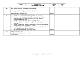 Page 4 Mark Scheme Syllabus Paper
IGCSE – May/June 2014 0610 31
© Cambridge International Examinations 2014
(b) ref to, identify/separate, sperm with X (chromosome) ;
semen/sperm, inserted/injected, into, uterus/oviduct ;
at/around time of, ovulation/AW ; max [2]
(c) 1
2
3
4
5
6
7
8
formula milk is, similar/closer in composition, to human milk ;
any nutrient with similar quantities in formula and human milk ;
idea that human milk meets requirements of human babies ;
comparisons with cow’s milk
formula supplies less protein which is harder to digest ;
formula supplies more iron, for haemoglobin formation/to prevent
anaemia ;
formula supplies more vitamin D for, absorption of calcium/formation of
bone/for strong bones/prevention of rickets ;
formula supplies more vitamin A, for immune system/retina/rods/vision
in dim light/prevention of night blindness ;
use of comparative figures with correct units ; max [4]
(d) biological/made by cells ;
catalyst/speeds up the rate of a reaction ;
made of protein ; max [2]
 