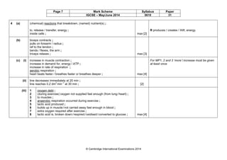 Page 7 Mark Scheme Syllabus Paper
IGCSE – May/June 2014 0610 31
© Cambridge International Examinations 2014
4 (a) (chemical) reactions that breakdown, (named) nutrient(s) ;
to, release / transfer, energy ;
inside cells ; max [2]
R produces / creates / AW, energy
(b) biceps contracts ;
pulls on forearm / radius ;
ref to the tendon ;
bends / flexes, the arm ;
triceps relaxes ; max [3]
(c) (i) increase in muscle contraction ;
increase in demand for, energy / ATP ;
increase in rate of respiration ;
aerobic respiration ;
heart beats faster / breathes faster or breathes deeper ; max [4]
For MP1, 2 and 3 ‘more’/increase must be given
at least once
(ii) line decreases immediately at 20 min ;
line reaches 0.2 dm3
min–1
at 30 min ; [2]
(iii) 1
2
3
4
5
6
7
8
oxygen debt ;
(during exercise) oxygen not supplied fast enough (from lung/heart) ;
to muscles ;
anaerobic respiration occurred during exercise ;
lactic acid produced ;
builds up in muscle/not carried away fast enough in blood ;
extra oxygen required after exercise ;
lactic acid is, broken down/respired/oxidised/converted to glucose ; max [4]
 
