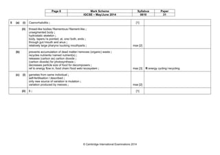 Page 8 Mark Scheme Syllabus Paper
IGCSE – May/June 2014 0610 31
© Cambridge International Examinations 2014
5 (a) (i) Caenorhabditis ; [1]
(ii) thread-like bodies/filamentous/filament-like ;
unsegmented body ;
hydrostatic skeleton ;
body, tapers/is pointed, at, one/both, ends ;
through gut/mouth and anus ;
relatively large pharynx/sucking mouthparts ; max [2]
(b) prevents accumulation of dead matter/removes (organic) waste ;
recycles nutrients/named nutrient(s) ;
releases (carbon as) carbon dioxide ;
(carbon dioxide) for photosynthesis ;
decreases particle size of food for decomposers ;
ref to energy flow in, food chain/food web/ecosystem ; max [3] R energy cycling/recycling
(c) (i) gametes from same individual ;
self-fertilisation / described ;
only new source of variation is mutation ;
variation produced by meiosis ; max [2]
(ii) 6 ; [1]
 
