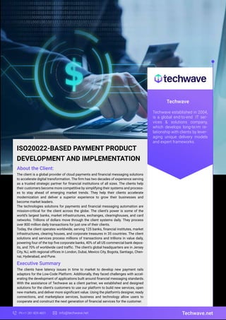 Techwave
Techwave established in 2004,
is a global end-to-end IT ser-
vices & solutions company,
which develops long-term re-
lationship with clients by lever-
aging unique delivery models
and expert frameworks.
Techwave.net
Ph:+1 281 829 4831 info@techwave.net
ISO20022-BASED PAYMENT PRODUCT
DEVELOPMENT AND IMPLEMENTATION
The client is a global provider of cloud payments and financial messaging solutions
to accelerate digital transformation. The firm has two decades of experience serving
as a trusted strategic partner for financial institutions of all sizes. The clients help
their customers become more competitive by simplifying their systems and process-
es to stay ahead of emerging market trends. They help their clients accelerate
modernization and deliver a superior experience to grow their businesses and
become market leaders.
The technologies solutions for payments and financial messaging automation are
mission-critical for the client across the globe. The client’s power is some of the
world’s largest banks, market infrastructures, exchanges, clearinghouses, and card
networks. Trillions of dollars move through the client systems daily. They process
over 800 million daily transactions for just one of their clients.
Today, the client operates worldwide, serving 125 banks, financial institutes, market
infrastructures, clearing houses, and corporate treasures in 35 countries. The client
solutions and services process millions of transactions and trillions in value daily,
powering four of the top five corporate banks, 40% of all US commercial bank depos-
its, and 70% of worldwide card traffic. The client’s global headquarters are in Jersey
City, NJ, with regional offices in London, Dubai, Mexico City, Bogota, Santiago, Chen-
nai, Hyderabad, and Pune.
The clients have latency issues in time to market to develop new payment rails
adaptors for the Low-Code Platform. Additionally, they faced challenges with accel-
erating the development of applications built around financial messaging standards.
With the assistance of Techwave as a client partner, we established and designed
solutions for the client's customers to use our platform to build new services, open
new markets, and deliver more significant value. Using the platform's designer, ready
connections, and marketplace services, business and technology allow users to
cooperate and construct the next generation of financial services for the customer.
About the Client:
Executive Summary
 