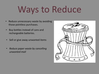 Ways to Reduce
• Reduce unnecessary waste by avoiding
those pointless purchases.
• Buy bottles instead of cans and
rechargeable batteries.
• Sell or give away unwanted items
• Reduce paper waste by cancelling
unwanted mail

 