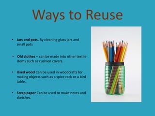 Ways to Reuse
• Jars and pots. By cleaning glass jars and
small pots
• Old clothes – can be made into other textile
items such as cushion covers.
• Used wood Can be used in woodcrafts for
making objects such as a spice rack or a bird
table.
• Scrap paper Can be used to make notes and
sketches.

 