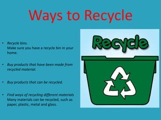 Ways to Recycle
• Recycle bins.
Make sure you have a recycle bin in your
home.
• Buy products that have been made from
recycled material.
• Buy products that can be recycled.
• Find ways of recycling different materials
Many materials can be recycled, such as
paper, plastic, metal and glass.

 
