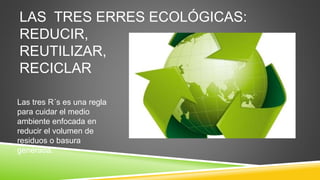 LAS TRES ERRES ECOLÓGICAS:
REDUCIR,
REUTILIZAR,
RECICLAR
Las tres R´s es una regla
para cuidar el medio
ambiente enfocada en
reducir el volumen de
residuos o basura
generada.
 