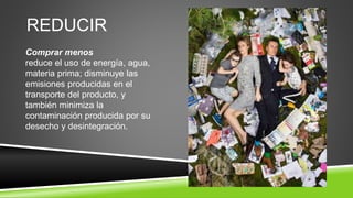 REDUCIR
Comprar menos
reduce el uso de energía, agua,
materia prima; disminuye las
emisiones producidas en el
transporte del producto, y
también minimiza la
contaminación producida por su
desecho y desintegración.
 