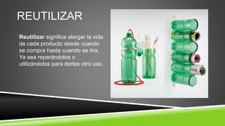 REUTILIZAR
Reutilizar significa alargar la vida
de cada producto desde cuando
se compra hasta cuando se tira.
Ya sea reparándolos o
utilizándolos para darles otro uso.
 