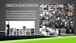 OBSOLESCENCIA
Es la caída en desuso motivada por
un insuficiente desempeño de sus
funciones en comparación con las
nuevas introducidos en el mercado.
 