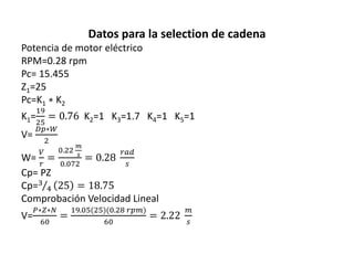 Datos para la selection de cadena
Potencia de motor eléctrico
RPM=0.28 rpm
Pc= 15.455
Z1=25
Pc=K1 ∗ K2
K1=
19
25
= 0.76 K2=1 K3=1.7 K4=1 K5=1
V=
𝐷𝑝∗𝑊
2
W=
𝑉
𝑟
=
0.22
𝑚
𝑠
0.072
= 0.28
𝑟𝑎𝑑
𝑠
Cp= PZ
Cp=3
4 25 = 18.75
Comprobación Velocidad Lineal
V=
𝑃∗𝑍∗𝑁
60
=
19.05(25)(0.28 𝑟𝑝𝑚)
60
= 2.22
𝑚
𝑠
 