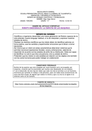BACHILLERATO GENERAL
ESCUELA PREPARATORIA OFICIAL ANEXA A LA NORMAL DE TLALNEPANTLA
INNOVACION Y DESARROLLO TECNOLOGICO
REPORTE DE INFORMES CIENTIFICOS Y TECNOLOGICOS
NOMBRE: Vega Vega Alexia
GRADO: TERCERO GRUPO: “3” FECHA: 12/04/18
NOMBRE DEL ARTICULO O REPORTAJE
ROBOTS EMOCIONALES: LA EMPATIA DE LAS MAQUINAS
REPORTE DEL INFORME
Científicos e ingenieros desarrollan una nueva generación de Robots capaces de no
solo entender nuestro lenguaje habitual, si no de interpretar y expresar nuestros
estados de ánimo.
Plantean los distintos científicos que los robots deben de identificar patrones en
forma óptima, usar los sentidos y experimentar emociones que lo lleven a tomar
decisiones.
Así mismo que un robot con estas características debe tener sistemas que le
permitan reconocer expresiones faciales, voces y entonaciones, además de
responder de acuerdo con los estados de aniño de su interlocutor. Debe ser capaz
de identificar no solo lo que dice una persona, sino su estado de ánimo.
Pretenden que los robots no solo establezcan relación con los objetos sino también
con los seres humanos para poder trabajar en colaboración
COMENTARIOS PERSONALES
Muchos de los puestos que eran ocupados por seres humanos ya lo son ocupados por
maquinas, situación que he ocasionado que muchos sean despojados de sus trabajos.
Y con el desarrollo de este tipo de robots que cada vez más se asimilan a un ser humanos,
terminaría por quitarles el trabajo a más personas, pues con todas estas características les
seria más fácil ocupar de alguien que realice lo mismo y que a su vez no se agote ni se
enferme como un ser humano.
FUENTES DE CONSULTA
http://www.comoves.unam.mx/numeros/articulo/231/robots-emocionales-la-empatia-
de-las-maquinas.
 