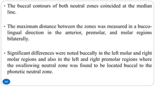 101
• The buccal contours of both neutral zones coincided at the median
line.
• The maximum distance between the zones was measured in a bucco-
lingual direction in the anterior, premolar, and molar regions
bilaterally.
• Significant differences were noted buccally in the left molar and right
molar regions and also in the left and right premolar regions where
the swallowing neutral zone was found to be located buccal to the
phonetic neutral zone.
 