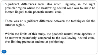 102
• Significant differences were also noted lingually, in the right
premolar region where the swallowing neutral zone was found to be
located lingual to the phonetic neutral zone.
• There was no significant difference between the techniques for the
anterior region.
• Within the limits of this study, the phonetic neutral zone appears to
be narrower posteriorly compared to the swallowing neutral zone,
thus limiting premolar and molar positioning.
 