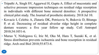 105
• Tripathi A, Singh SV, Aggarwal H, Gupta A. Effect of mucostatic and
selective pressure impression techniques on residual ridge resorption
in individuals with different bone mineral densities: A prospective
clinical pilot study. The Journal of prosthetic dentistry. 2018 Jul 10.
• Kovacic I, Celebic A, Zlataric DK, Petricevic N, Bukovic D, Bitanga
P, et al. Decreasing of residual alveolar ridge height in complete
denture wearers: a five year follow up study. Coll Antropol
2010;34:1051-6.
• Maruo Y, Nishigawa G, Irie M, Oka M, Hara T, Suzuki K, et al.
Stress distribution prevents ischaemia and bone resorption in residual
ridge. Arch oral Biol 2010;55:873-8.
 