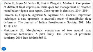 106
• Yadav B, Jayna M, Yadav H, Suri S, Phogat S, Madan R. Comparison
of different final impression techniques for management of resorbed
mandibular ridge: a case report. Case reports in dentistry. 2014;2014.
• Praveen G, Gupta S, Agarwal S, Agarwal SK. Cocktail impression
technique: a new approach to atwood’s order vi mandibular ridge
deformity. The Journal of Indian Prosthodontic Society. 2011 Mar
1;11(1):32.
• Makzoumé JE. Morphologic comparison of two neutral zone
impression techniques: A pilot study. The Journal of prosthetic
dentistry. 2004 Dec 1;92(6):563-8.
 
