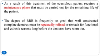 11
• As a result of this treatment of the edentulous patient requires a
maintenance phase that must be carried out for the remaining life of
the patient.
• The degree of RRR is frequently so great that well constructed
complete dentures must be repeatedly relined or remade for functional
and esthetic reasons long before the dentures have worn out.
 