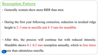 Resorption Pattern
12
• Generally women show more RRR than men.
• During the first year following extraction, reduction in residual ridge
height is 2–3 mm in maxilla and 4–5 mm for mandible.
• After this, the process will continue but with reduced intensity.
Mandible shows 0.1–0.2 mm resorption annually, which is four times
more than edentulous maxilla.
 