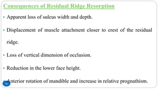 Consequences of Residual Ridge Resorption
13
• Apparent loss of sulcus width and depth.
• Displacement of muscle attachment closer to crest of the residual
ridge.
• Loss of vertical dimension of occlusion.
• Reduction in the lower face height.
• Anterior rotation of mandible and increase in relative prognathism.
 