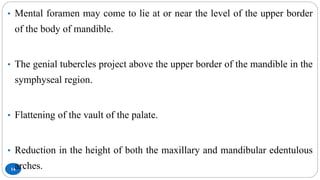 14
• Mental foramen may come to lie at or near the level of the upper border
of the body of mandible.
• The genial tubercles project above the upper border of the mandible in the
symphyseal region.
• Flattening of the vault of the palate.
• Reduction in the height of both the maxillary and mandibular edentulous
arches.
 