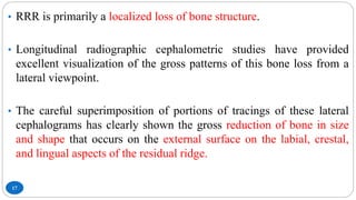 17
• RRR is primarily a localized loss of bone structure.
• Longitudinal radiographic cephalometric studies have provided
excellent visualization of the gross patterns of this bone loss from a
lateral viewpoint.
• The careful superimposition of portions of tracings of these lateral
cephalograms has clearly shown the gross reduction of bone in size
and shape that occurs on the external surface on the labial, crestal,
and lingual aspects of the residual ridge.
 