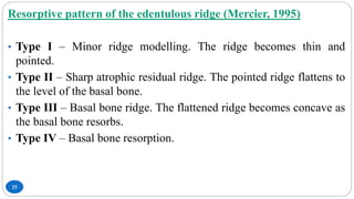 25
Resorptive pattern of the edentulous ridge (Mercier, 1995)
• Type I – Minor ridge modelling. The ridge becomes thin and
pointed.
• Type II – Sharp atrophic residual ridge. The pointed ridge flattens to
the level of the basal bone.
• Type III – Basal bone ridge. The flattened ridge becomes concave as
the basal bone resorbs.
• Type IV – Basal bone resorption.
 