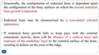 36
• Structurally, the configuration of endosteal bone is dependent upon
the configuration of the bony surfaces on which the inward endosteal
bone growth is deposited.
• Endosteal bone may be characterized by a convoluted whorled
appearance.
• If endosteal bone growth fails to keep pace with the external
osteoclastic activity, there will be absence of a cortical layer and
exposure of the medullary layer to the external surface of the bone,
resulting in defects on the crest of the ridge.
 