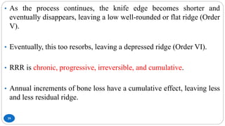 39
• As the process continues, the knife edge becomes shorter and
eventually disappears, leaving a low well-rounded or flat ridge (Order
V).
• Eventually, this too resorbs, leaving a depressed ridge (Order VI).
• RRR is chronic, progressive, irreversible, and cumulative.
• Annual increments of bone loss have a cumulative effect, leaving less
and less residual ridge.
 