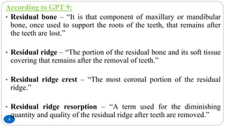 4
According to GPT 9:
• Residual bone – “It is that component of maxillary or mandibular
bone, once used to support the roots of the teeth, that remains after
the teeth are lost.”
• Residual ridge – “The portion of the residual bone and its soft tissue
covering that remains after the removal of teeth.”
• Residual ridge crest – “The most coronal portion of the residual
ridge.”
• Residual ridge resorption – “A term used for the diminishing
quantity and quality of the residual ridge after teeth are removed.”
 