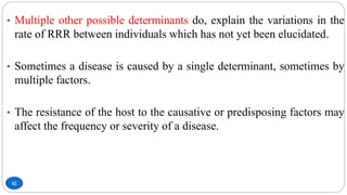 42
• Multiple other possible determinants do, explain the variations in the
rate of RRR between individuals which has not yet been elucidated.
• Sometimes a disease is caused by a single determinant, sometimes by
multiple factors.
• The resistance of the host to the causative or predisposing factors may
affect the frequency or severity of a disease.
 