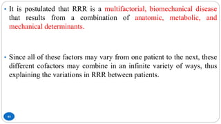 44
• It is postulated that RRR is a multifactorial, biomechanical disease
that results from a combination of anatomic, metabolic, and
mechanical determinants.
• Since all of these factors may vary from one patient to the next, these
different cofactors may combine in an infinite variety of ways, thus
explaining the variations in RRR between patients.
 