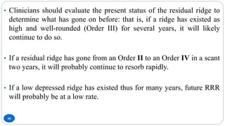 46
• Clinicians should evaluate the present status of the residual ridge to
determine what has gone on before: that is, if a ridge has existed as
high and well-rounded (Order III) for several years, it will likely
continue to do so.
• If a residual ridge has gone from an Order II to an Order IV in a scant
two years, it will probably continue to resorb rapidly.
• If a low depressed ridge has existed thus for many years, future RRR
will probably be at a low rate.
 
