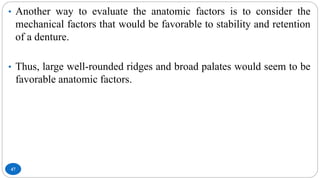 47
• Another way to evaluate the anatomic factors is to consider the
mechanical factors that would be favorable to stability and retention
of a denture.
• Thus, large well-rounded ridges and broad palates would seem to be
favorable anatomic factors.
 
