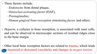 49
• These factors include:
• Endotoxins from dental plaque,
• Osteoclast-activating-factor (OAF),
• Prostaglandins,
• Human gingival bone-resorption stimulating factor, and others.
• Heparin, a cofactor in bone resorption, is associated with mast cells,
and can be observed in microscopic sections of residual ridges close
to the bone margin.
• Other local bone resorption factors are related to trauma, which leads
to increased or decreased vascularity and changes in oxygen tension.
 